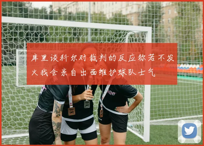 库里谈科尔对裁判的反应称若不发火我会亲自出面维护球队士气