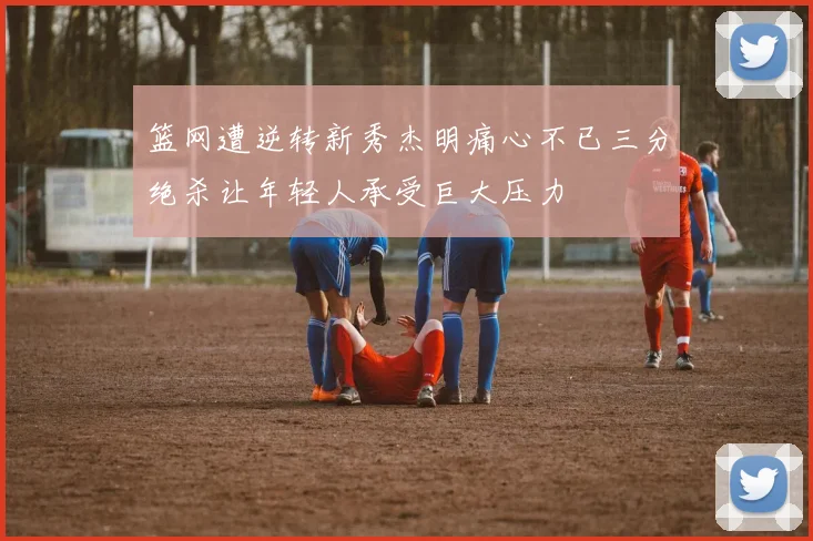 篮网遭逆转新秀杰明痛心不已三分绝杀让年轻人承受巨大压力
