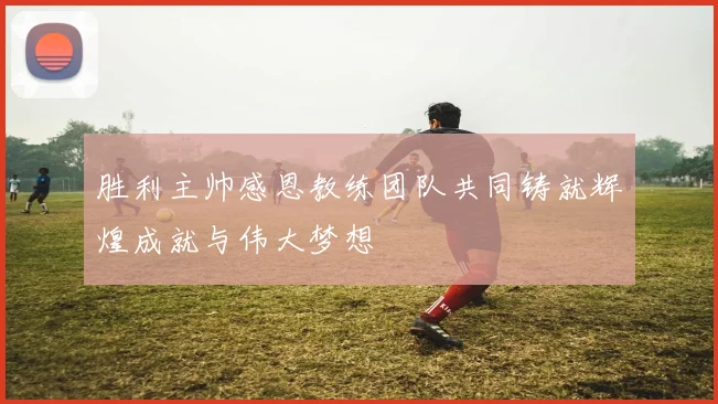 胜利主帅感恩教练团队共同铸就辉煌成就与伟大梦想