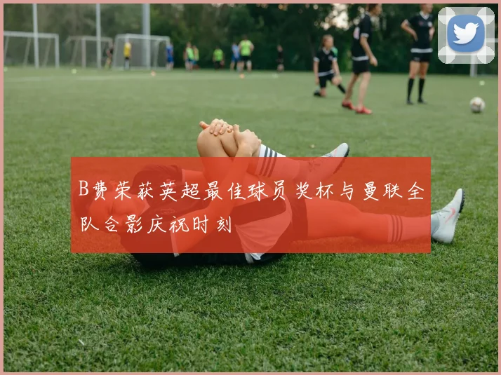 B费荣获英超最佳球员奖杯与曼联全队合影庆祝时刻