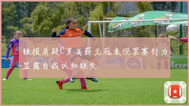 镜报质疑C罗高薪无冠表现罢赛行为显露自我认知缺失