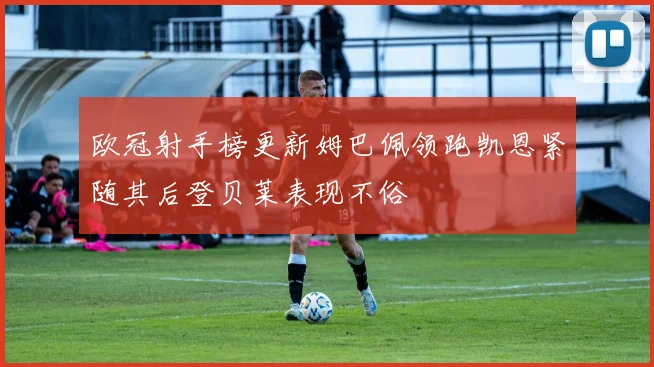 欧冠射手榜更新姆巴佩领跑凯恩紧随其后登贝莱表现不俗