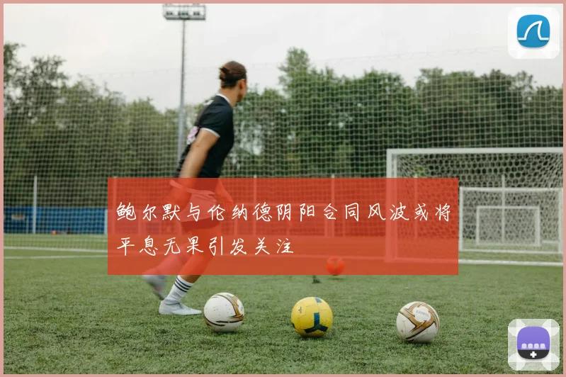 鲍尔默与伦纳德阴阳合同风波或将平息无果引发关注