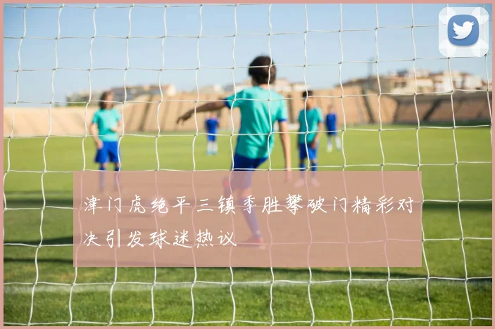 津门虎绝平三镇季胜攀破门精彩对决引发球迷热议