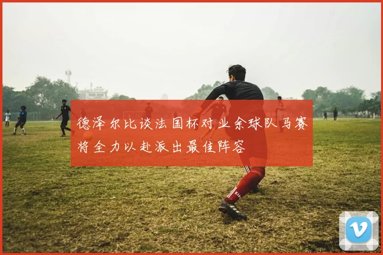 德泽尔比谈法国杯对业余球队马赛将全力以赴派出最佳阵容