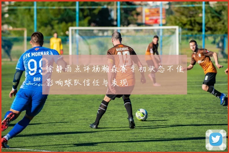 徐静雨点评杨瀚森赛季初状态不佳影响球队信任与表现
